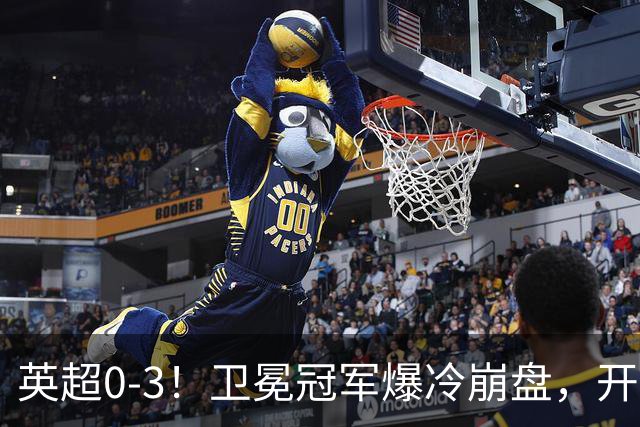 英超0-3！卫冕冠军爆冷崩盘，开局7连胜终结+丢榜首，123年神迹作古